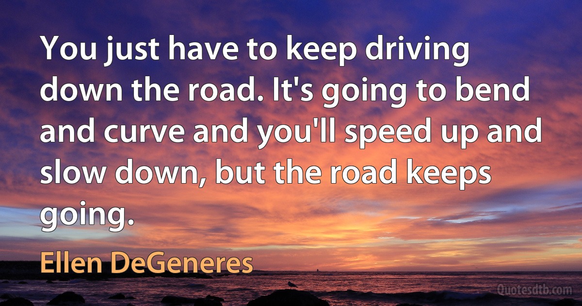 You just have to keep driving down the road. It's going to bend and curve and you'll speed up and slow down, but the road keeps going. (Ellen DeGeneres)