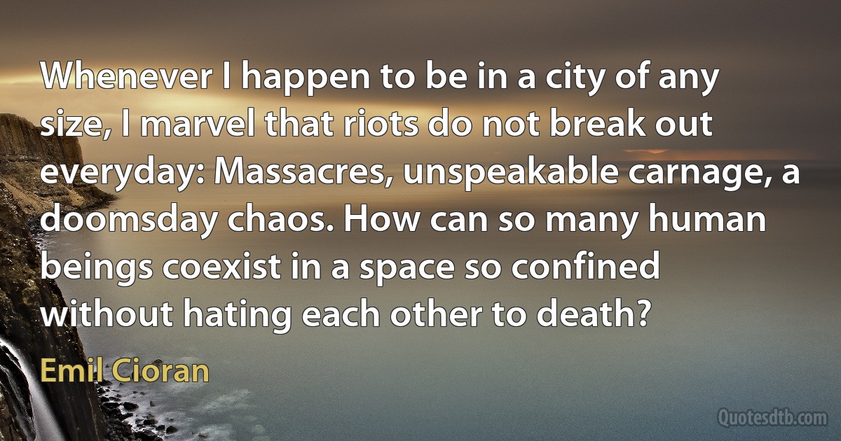 Whenever I happen to be in a city of any size, I marvel that riots do not break out everyday: Massacres, unspeakable carnage, a doomsday chaos. How can so many human beings coexist in a space so confined without hating each other to death? (Emil Cioran)