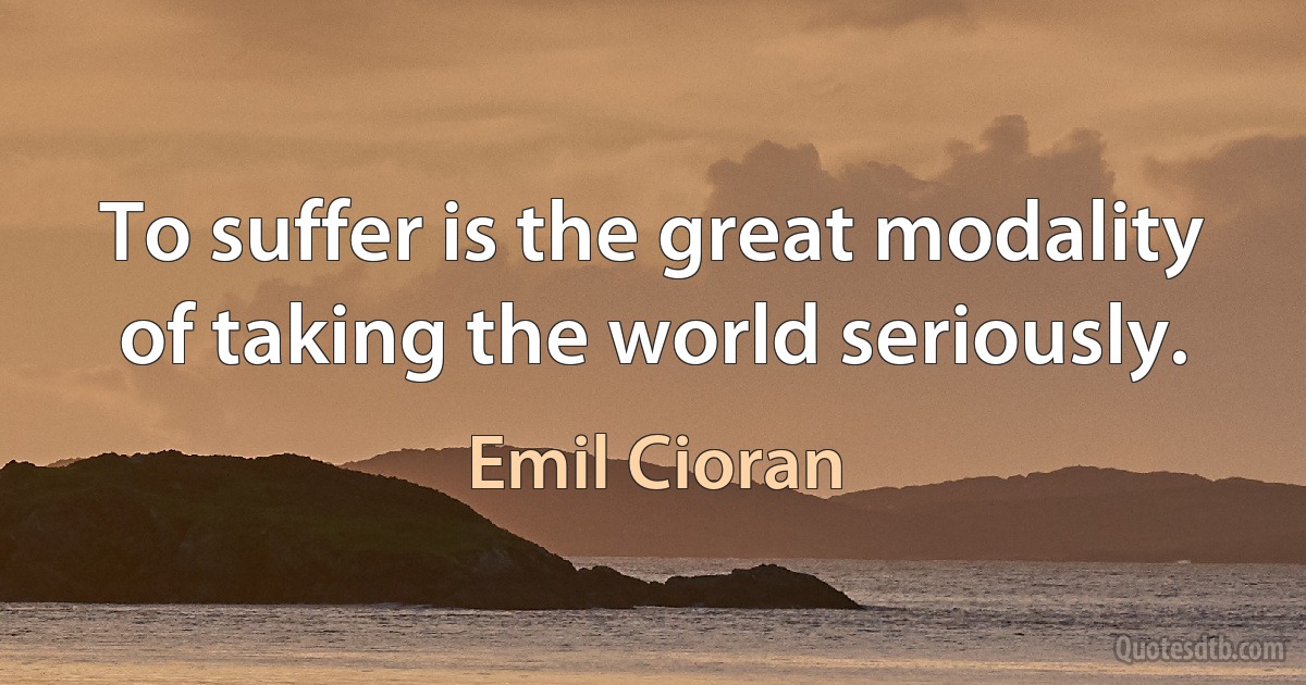 To suffer is the great modality of taking the world seriously. (Emil Cioran)