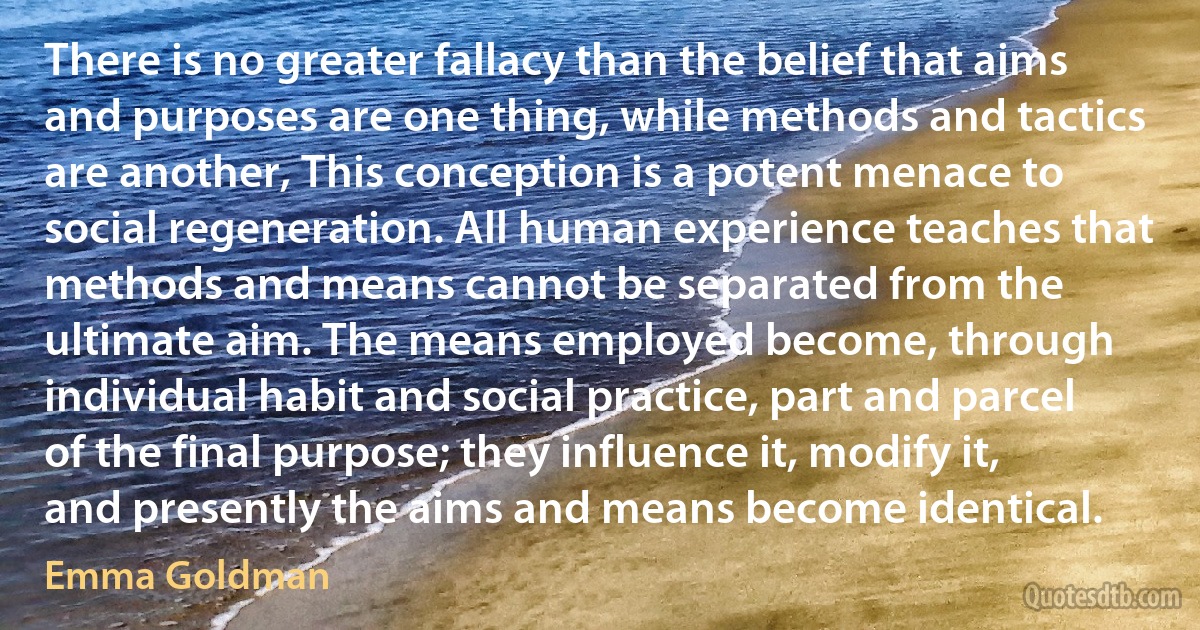 There is no greater fallacy than the belief that aims and purposes are one thing, while methods and tactics are another, This conception is a potent menace to social regeneration. All human experience teaches that methods and means cannot be separated from the ultimate aim. The means employed become, through individual habit and social practice, part and parcel of the final purpose; they influence it, modify it, and presently the aims and means become identical. (Emma Goldman)