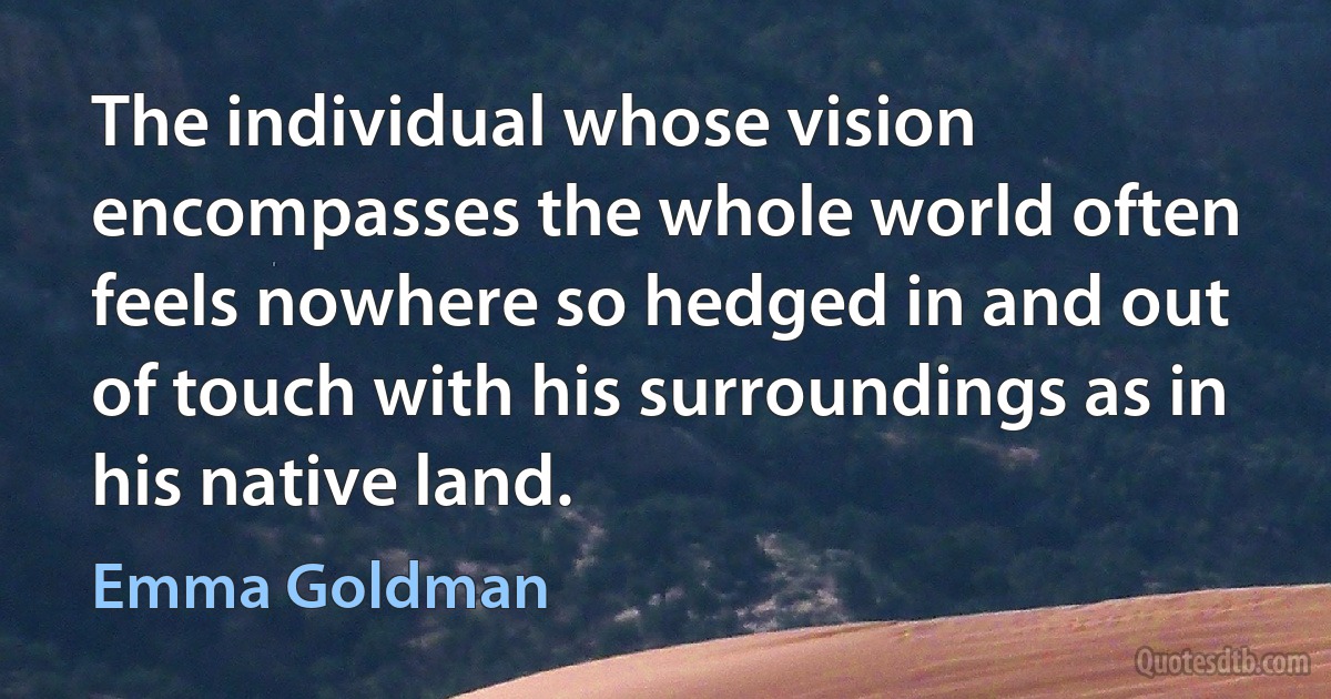 The individual whose vision encompasses the whole world often feels nowhere so hedged in and out of touch with his surroundings as in his native land. (Emma Goldman)