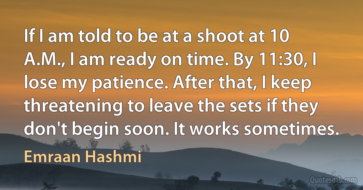 If I am told to be at a shoot at 10 A.M., I am ready on time. By 11:30, I lose my patience. After that, I keep threatening to leave the sets if they don't begin soon. It works sometimes. (Emraan Hashmi)