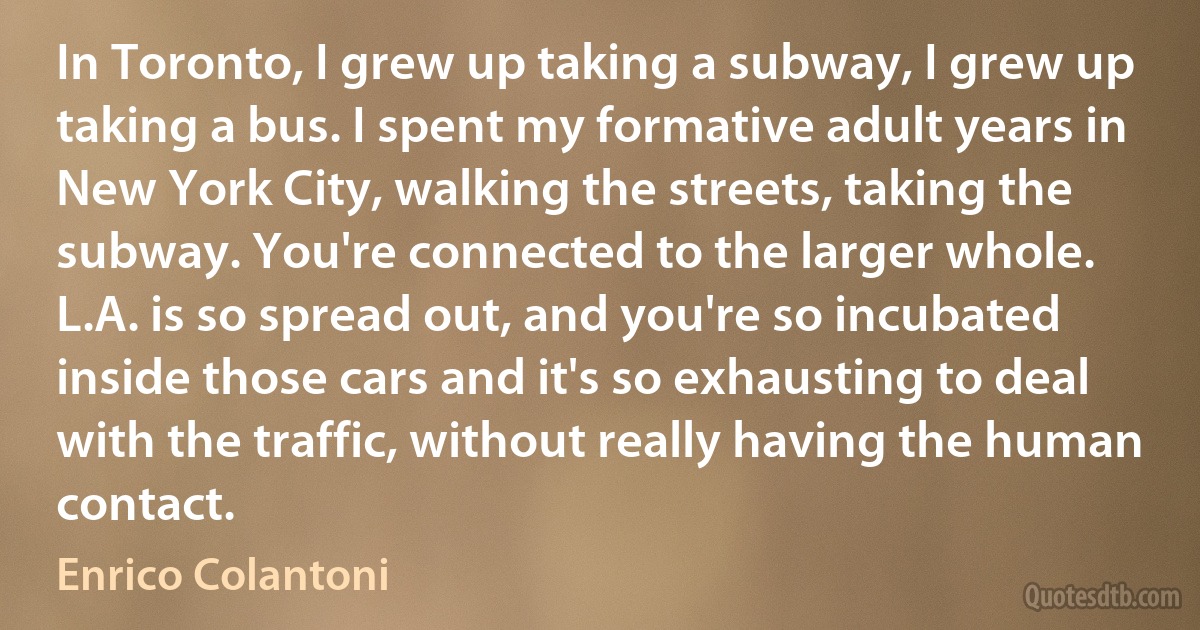 In Toronto, I grew up taking a subway, I grew up taking a bus. I spent my formative adult years in New York City, walking the streets, taking the subway. You're connected to the larger whole. L.A. is so spread out, and you're so incubated inside those cars and it's so exhausting to deal with the traffic, without really having the human contact. (Enrico Colantoni)