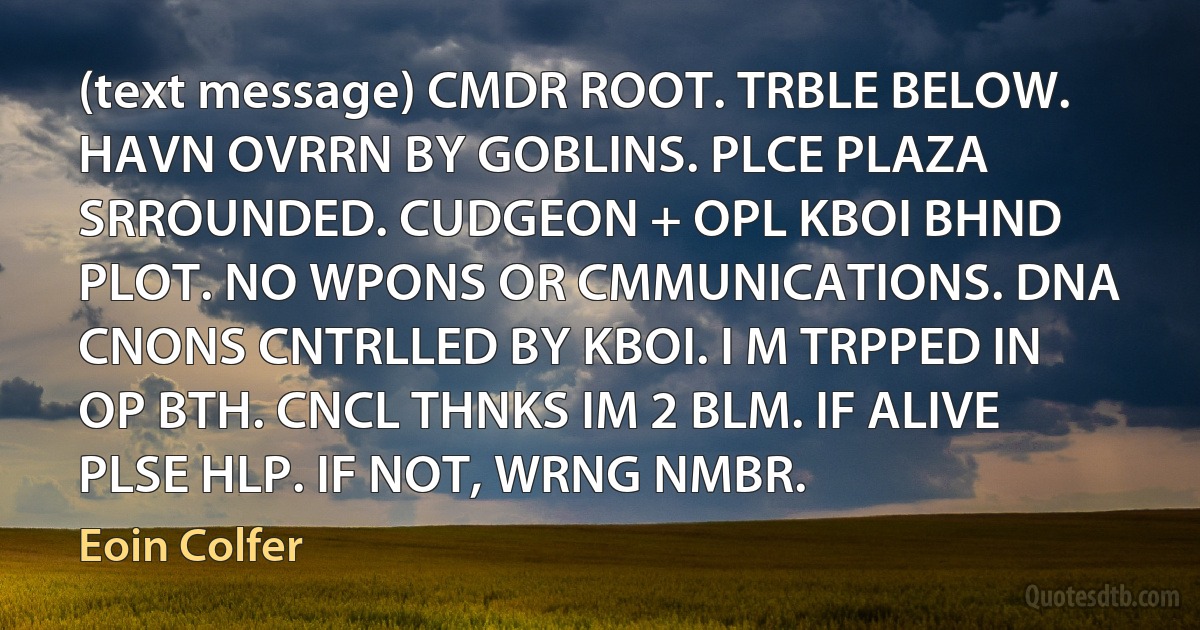 (text message) CMDR ROOT. TRBLE BELOW. HAVN OVRRN BY GOBLINS. PLCE PLAZA SRROUNDED. CUDGEON + OPL KBOI BHND PLOT. NO WPONS OR CMMUNICATIONS. DNA CNONS CNTRLLED BY KBOI. I M TRPPED IN OP BTH. CNCL THNKS IM 2 BLM. IF ALIVE PLSE HLP. IF NOT, WRNG NMBR. (Eoin Colfer)