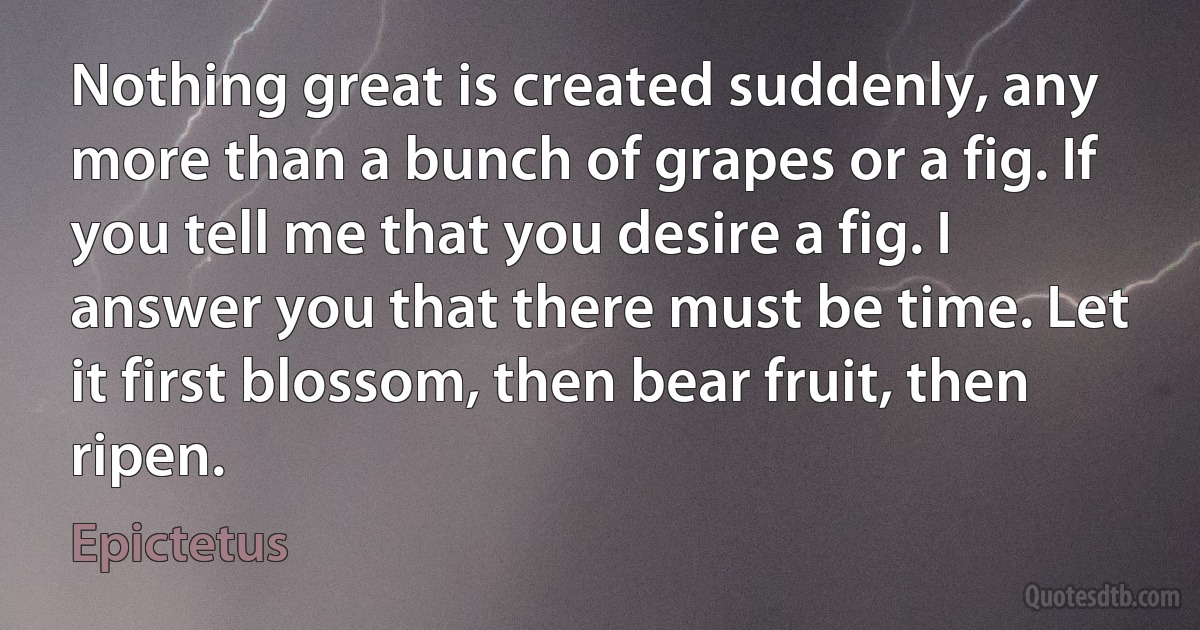 Nothing great is created suddenly, any more than a bunch of grapes or a fig. If you tell me that you desire a fig. I answer you that there must be time. Let it first blossom, then bear fruit, then ripen. (Epictetus)