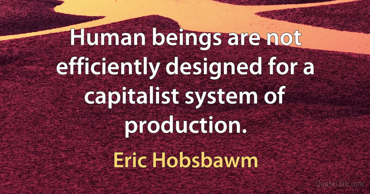 Human beings are not efficiently designed for a capitalist system of production. (Eric Hobsbawm)