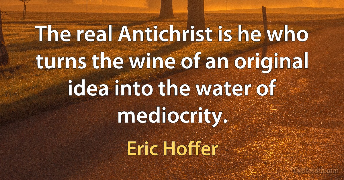 The real Antichrist is he who turns the wine of an original idea into the water of mediocrity. (Eric Hoffer)