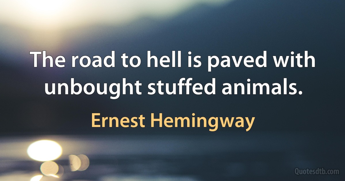 The road to hell is paved with unbought stuffed animals. (Ernest Hemingway)