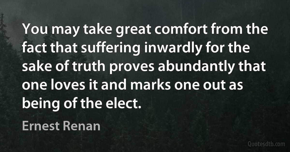 You may take great comfort from the fact that suffering inwardly for the sake of truth proves abundantly that one loves it and marks one out as being of the elect. (Ernest Renan)