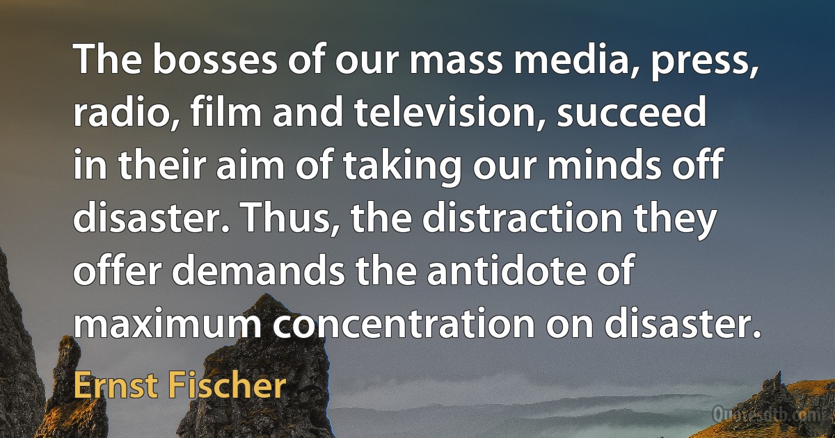 The bosses of our mass media, press, radio, film and television, succeed in their aim of taking our minds off disaster. Thus, the distraction they offer demands the antidote of maximum concentration on disaster. (Ernst Fischer)