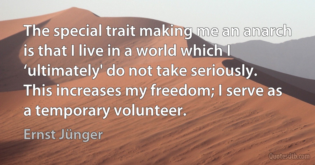 The special trait making me an anarch is that I live in a world which I ‘ultimately' do not take seriously. This increases my freedom; I serve as a temporary volunteer. (Ernst Jünger)