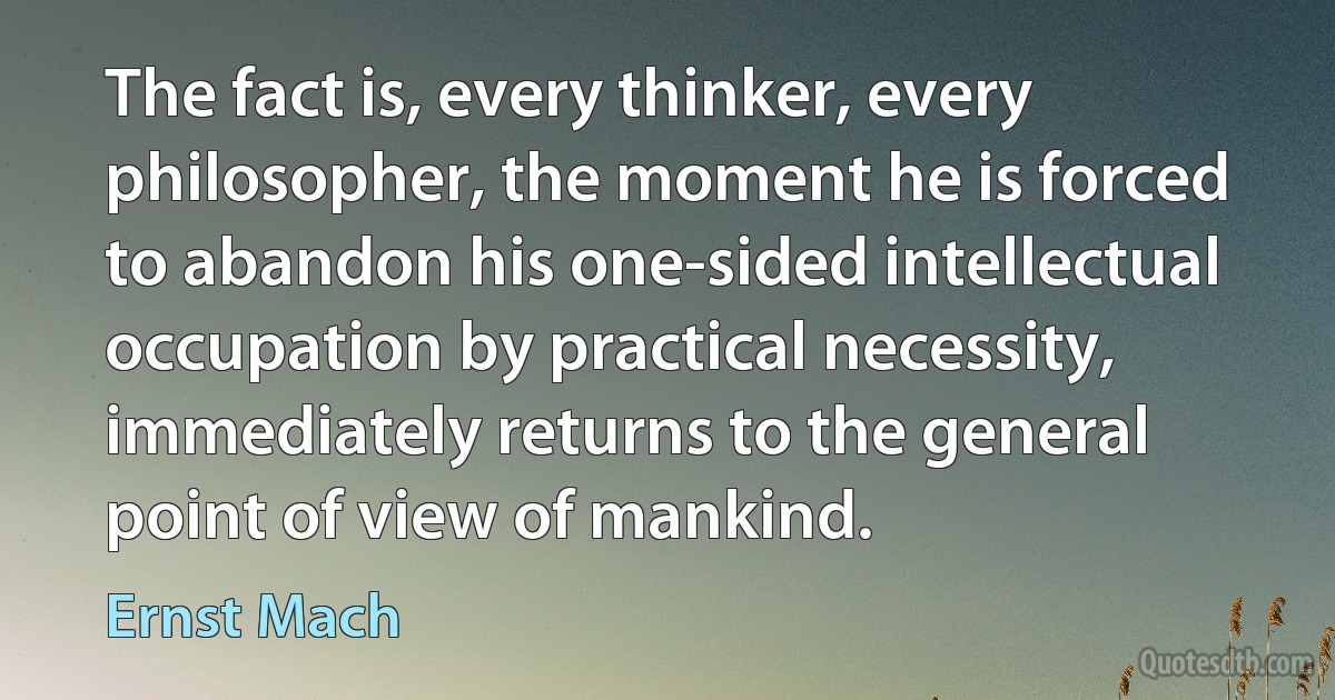 The fact is, every thinker, every philosopher, the moment he is forced to abandon his one-sided intellectual occupation by practical necessity, immediately returns to the general point of view of mankind. (Ernst Mach)