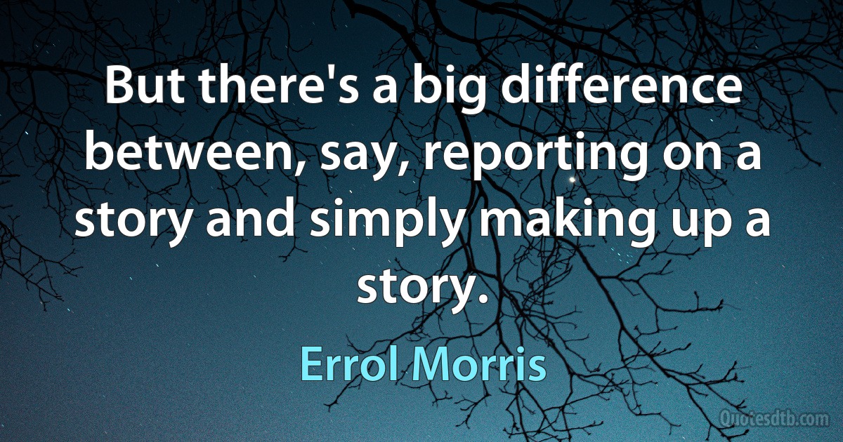 But there's a big difference between, say, reporting on a story and simply making up a story. (Errol Morris)