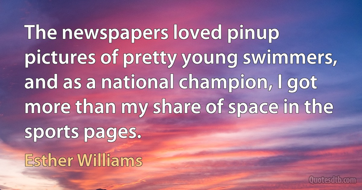 The newspapers loved pinup pictures of pretty young swimmers, and as a national champion, I got more than my share of space in the sports pages. (Esther Williams)