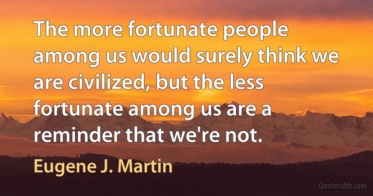 The more fortunate people among us would surely think we are civilized, but the less fortunate among us are a reminder that we're not. (Eugene J. Martin)