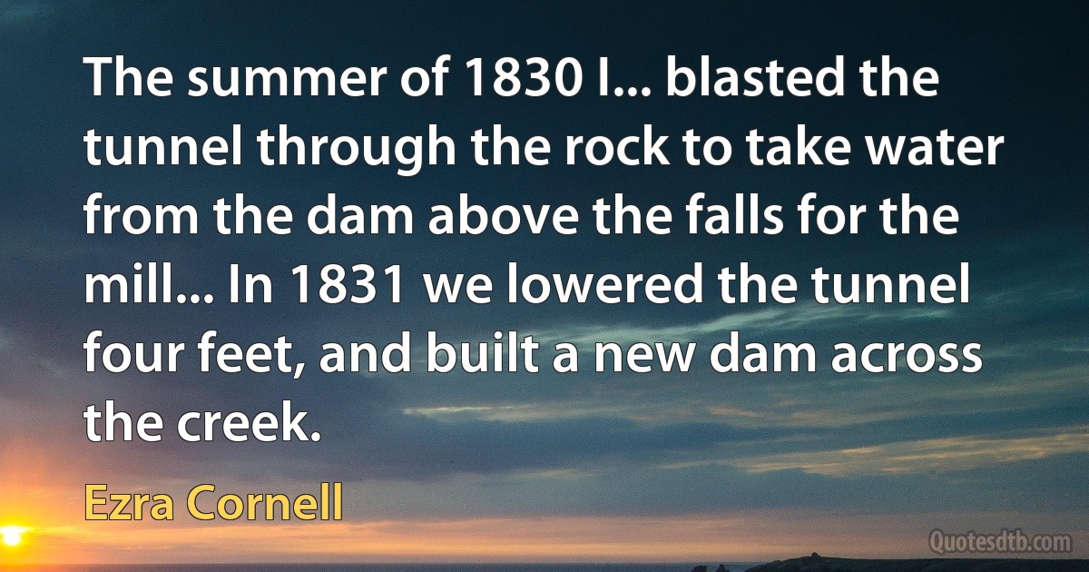 The summer of 1830 I... blasted the tunnel through the rock to take water from the dam above the falls for the mill... In 1831 we lowered the tunnel four feet, and built a new dam across the creek. (Ezra Cornell)