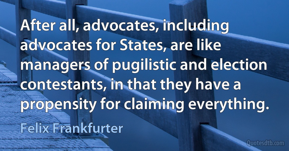 After all, advocates, including advocates for States, are like managers of pugilistic and election contestants, in that they have a propensity for claiming everything. (Felix Frankfurter)