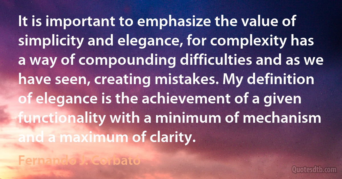 It is important to emphasize the value of simplicity and elegance, for complexity has a way of compounding difficulties and as we have seen, creating mistakes. My definition of elegance is the achievement of a given functionality with a minimum of mechanism and a maximum of clarity. (Fernando J. Corbató)