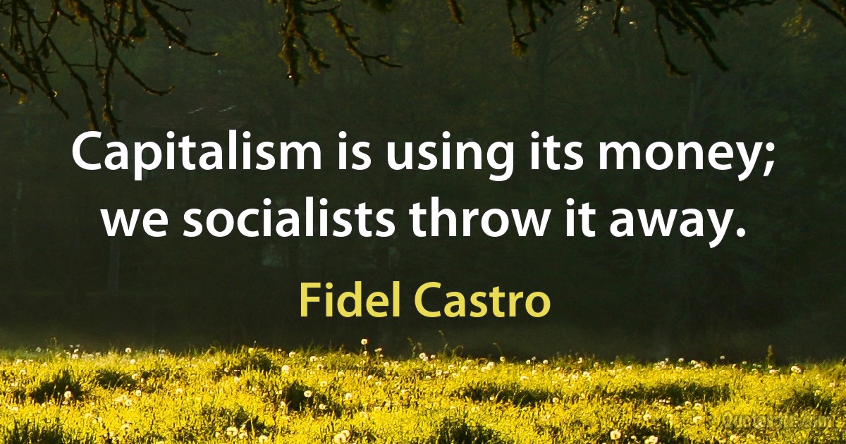 Capitalism is using its money; we socialists throw it away. (Fidel Castro)