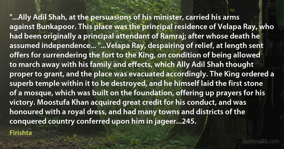 "...Ally Adil Shah, at the persuasions of his minister, carried his arms against Bunkapoor. This place was the principal residence of Velapa Ray, who had been originally a principal attendant of Ramraj; after whose death he assumed independence... "...Velapa Ray, despairing of relief, at length sent offers for surrendering the fort to the King, on condition of being allowed to march away with his family and effects, which Ally Adil Shah thought proper to grant, and the place was evacuated accordingly. The King ordered a superb temple within it to be destroyed, and he himself laid the first stone of a mosque, which was built on the foundation, offering up prayers for his victory. Moostufa Khan acquired great credit for his conduct, and was honoured with a royal dress, and had many towns and districts of the conquered country conferred upon him in jageer...245. (Firishta)