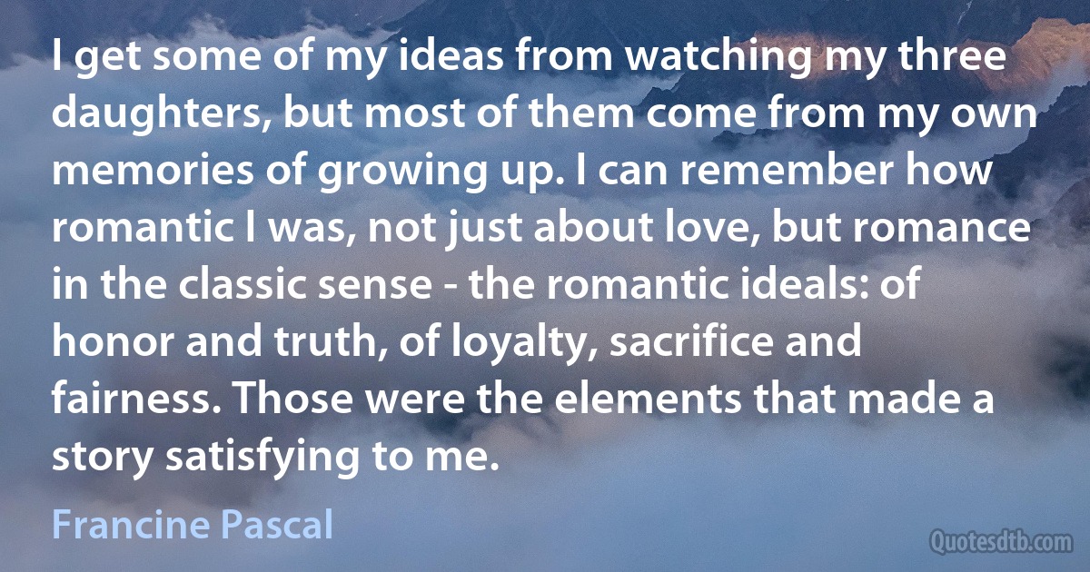 I get some of my ideas from watching my three daughters, but most of them come from my own memories of growing up. I can remember how romantic I was, not just about love, but romance in the classic sense - the romantic ideals: of honor and truth, of loyalty, sacrifice and fairness. Those were the elements that made a story satisfying to me. (Francine Pascal)