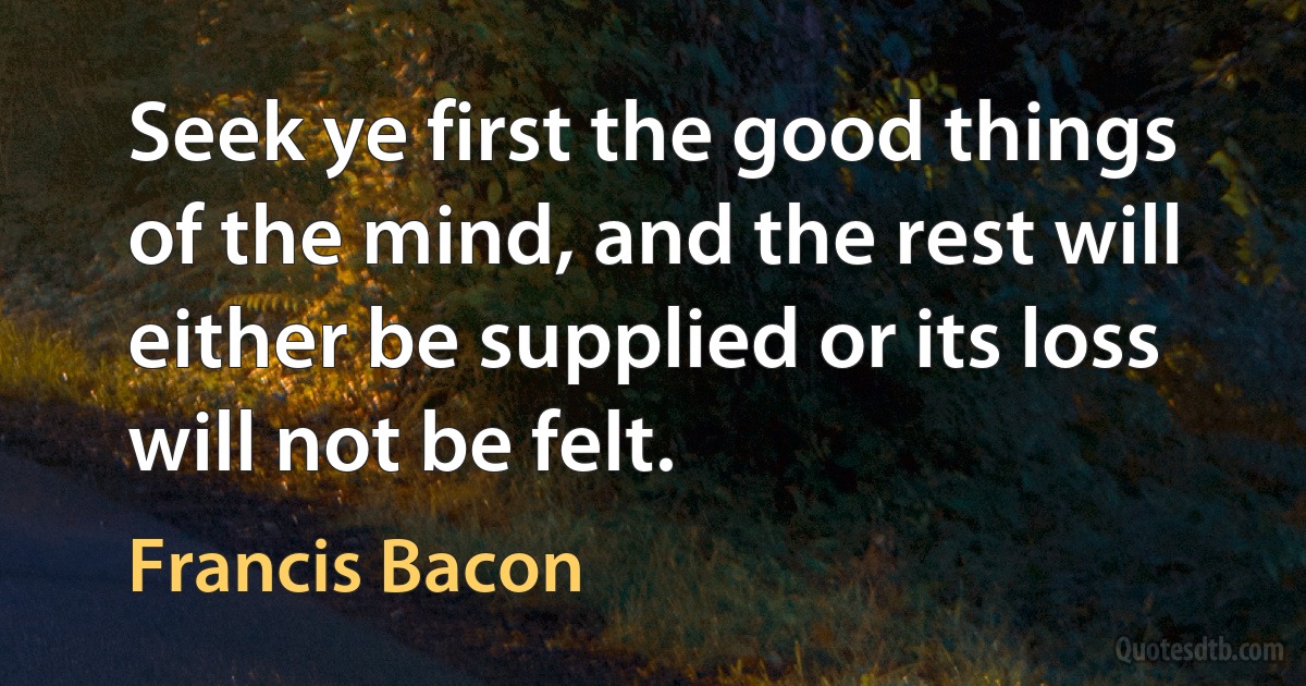 Seek ye first the good things of the mind, and the rest will either be supplied or its loss will not be felt. (Francis Bacon)