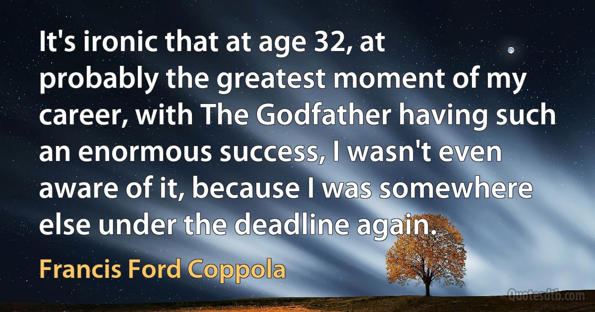 It's ironic that at age 32, at probably the greatest moment of my career, with The Godfather having such an enormous success, I wasn't even aware of it, because I was somewhere else under the deadline again. (Francis Ford Coppola)