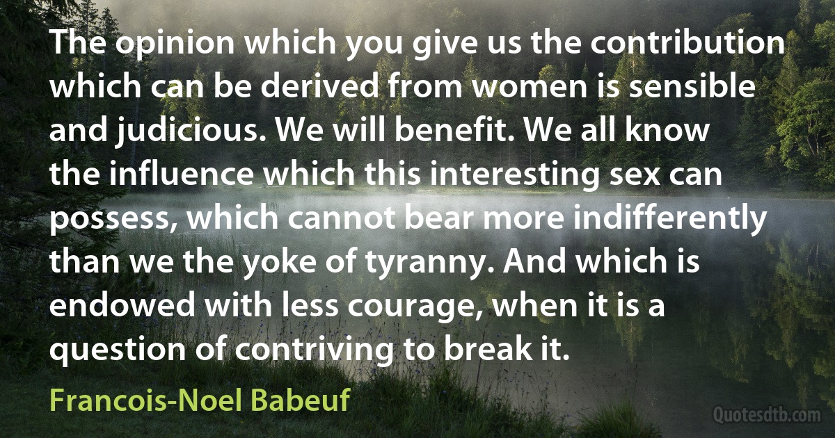 The opinion which you give us the contribution which can be derived from women is sensible and judicious. We will benefit. We all know the influence which this interesting sex can possess, which cannot bear more indifferently than we the yoke of tyranny. And which is endowed with less courage, when it is a question of contriving to break it. (Francois-Noel Babeuf)