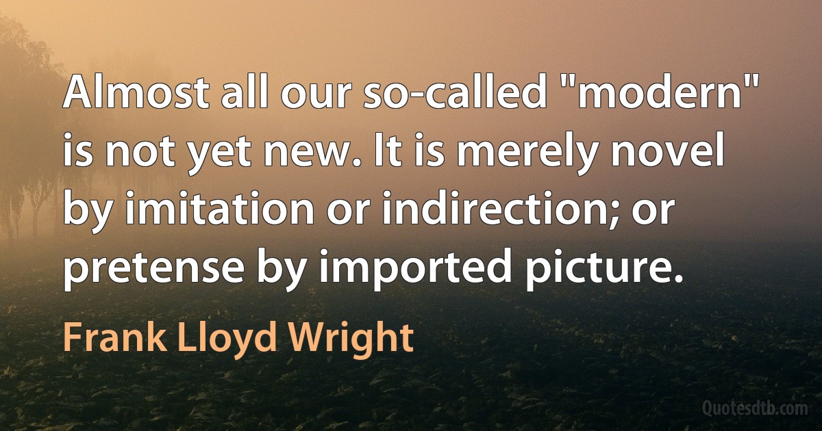 Almost all our so-called "modern" is not yet new. It is merely novel by imitation or indirection; or pretense by imported picture. (Frank Lloyd Wright)