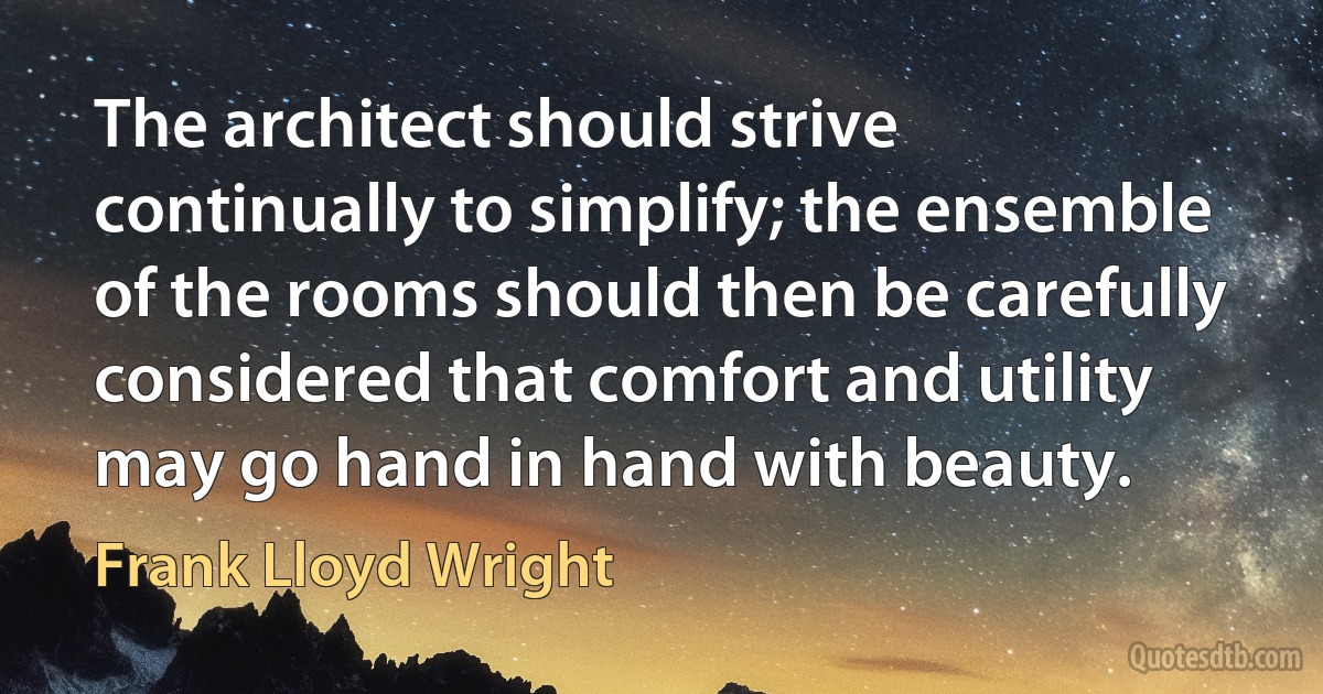 The architect should strive continually to simplify; the ensemble of the rooms should then be carefully considered that comfort and utility may go hand in hand with beauty. (Frank Lloyd Wright)