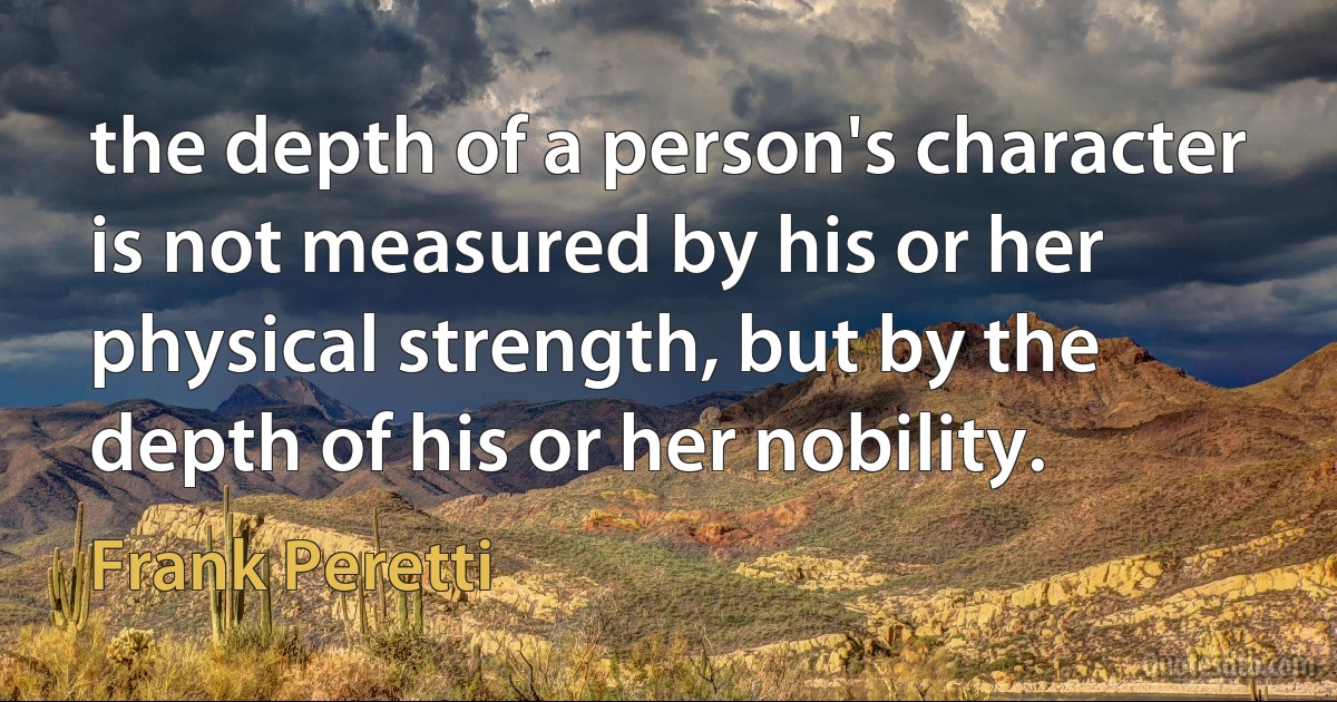 the depth of a person's character is not measured by his or her physical strength, but by the depth of his or her nobility. (Frank Peretti)