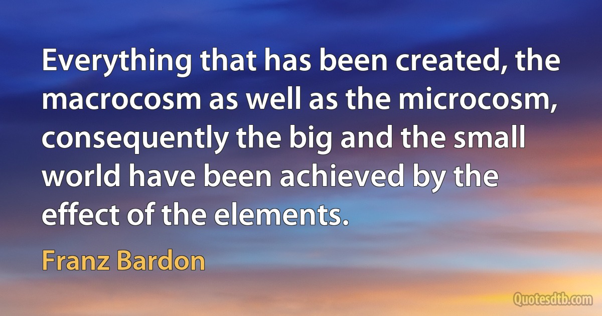 Everything that has been created, the macrocosm as well as the microcosm, consequently the big and the small world have been achieved by the effect of the elements. (Franz Bardon)