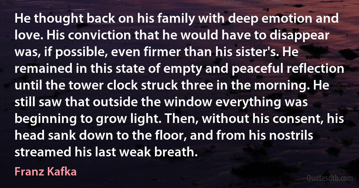 He thought back on his family with deep emotion and love. His conviction that he would have to disappear was, if possible, even firmer than his sister's. He remained in this state of empty and peaceful reflection until the tower clock struck three in the morning. He still saw that outside the window everything was beginning to grow light. Then, without his consent, his head sank down to the floor, and from his nostrils streamed his last weak breath. (Franz Kafka)