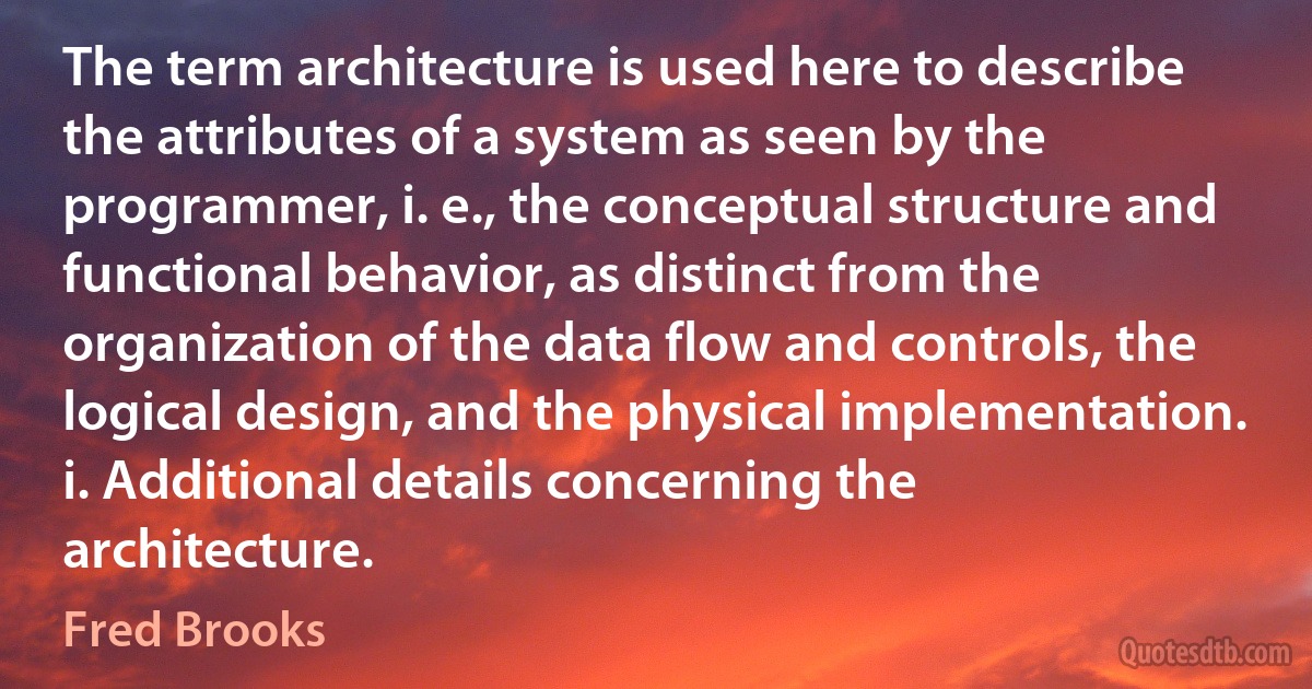 The term architecture is used here to describe the attributes of a system as seen by the programmer, i. e., the conceptual structure and functional behavior, as distinct from the organization of the data flow and controls, the logical design, and the physical implementation. i. Additional details concerning the architecture. (Fred Brooks)