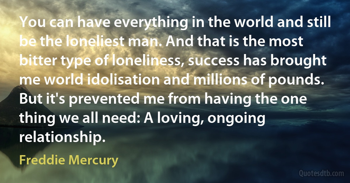 You can have everything in the world and still be the loneliest man. And that is the most bitter type of loneliness, success has brought me world idolisation and millions of pounds. But it's prevented me from having the one thing we all need: A loving, ongoing relationship. (Freddie Mercury)