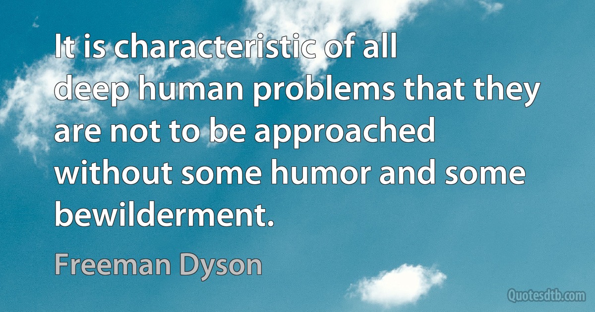 It is characteristic of all deep human problems that they are not to be approached without some humor and some bewilderment. (Freeman Dyson)