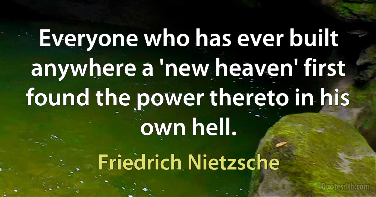 Everyone who has ever built anywhere a 'new heaven' first found the power thereto in his own hell. (Friedrich Nietzsche)