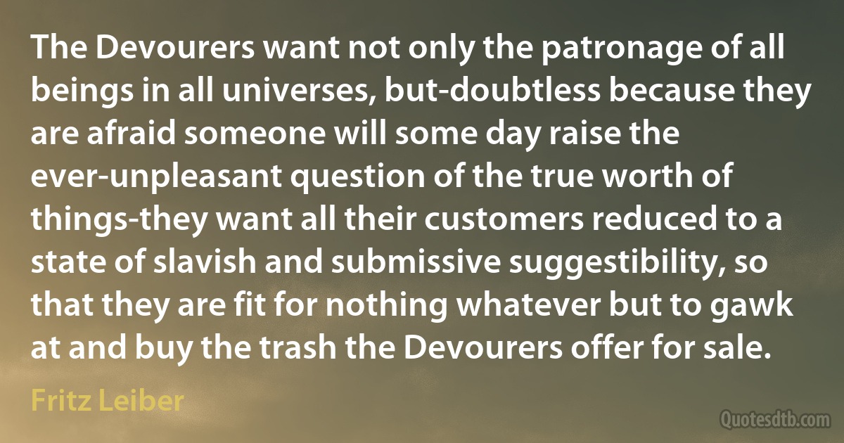 The Devourers want not only the patronage of all beings in all universes, but-doubtless because they are afraid someone will some day raise the ever-unpleasant question of the true worth of things-they want all their customers reduced to a state of slavish and submissive suggestibility, so that they are fit for nothing whatever but to gawk at and buy the trash the Devourers offer for sale. (Fritz Leiber)