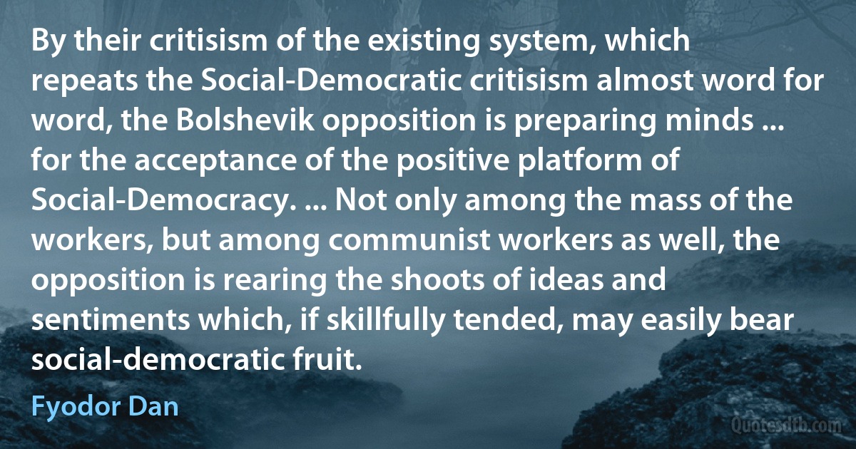 By their critisism of the existing system, which repeats the Social-Democratic critisism almost word for word, the Bolshevik opposition is preparing minds ... for the acceptance of the positive platform of Social-Democracy. ... Not only among the mass of the workers, but among communist workers as well, the opposition is rearing the shoots of ideas and sentiments which, if skillfully tended, may easily bear social-democratic fruit. (Fyodor Dan)