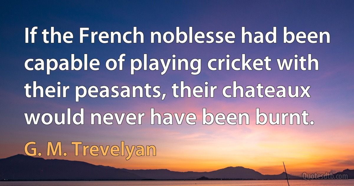 If the French noblesse had been capable of playing cricket with their peasants, their chateaux would never have been burnt. (G. M. Trevelyan)