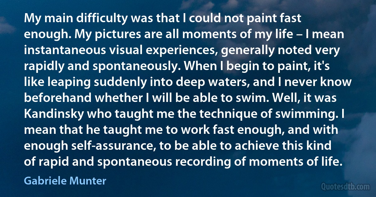 My main difficulty was that I could not paint fast enough. My pictures are all moments of my life – I mean instantaneous visual experiences, generally noted very rapidly and spontaneously. When I begin to paint, it's like leaping suddenly into deep waters, and I never know beforehand whether I will be able to swim. Well, it was Kandinsky who taught me the technique of swimming. I mean that he taught me to work fast enough, and with enough self-assurance, to be able to achieve this kind of rapid and spontaneous recording of moments of life. (Gabriele Munter)