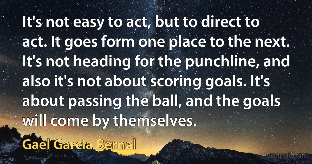 It's not easy to act, but to direct to act. It goes form one place to the next. It's not heading for the punchline, and also it's not about scoring goals. It's about passing the ball, and the goals will come by themselves. (Gael Garcia Bernal)