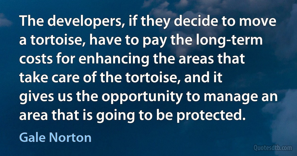 The developers, if they decide to move a tortoise, have to pay the long-term costs for enhancing the areas that take care of the tortoise, and it gives us the opportunity to manage an area that is going to be protected. (Gale Norton)