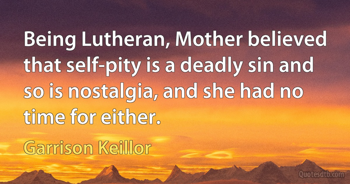 Being Lutheran, Mother believed that self-pity is a deadly sin and so is nostalgia, and she had no time for either. (Garrison Keillor)