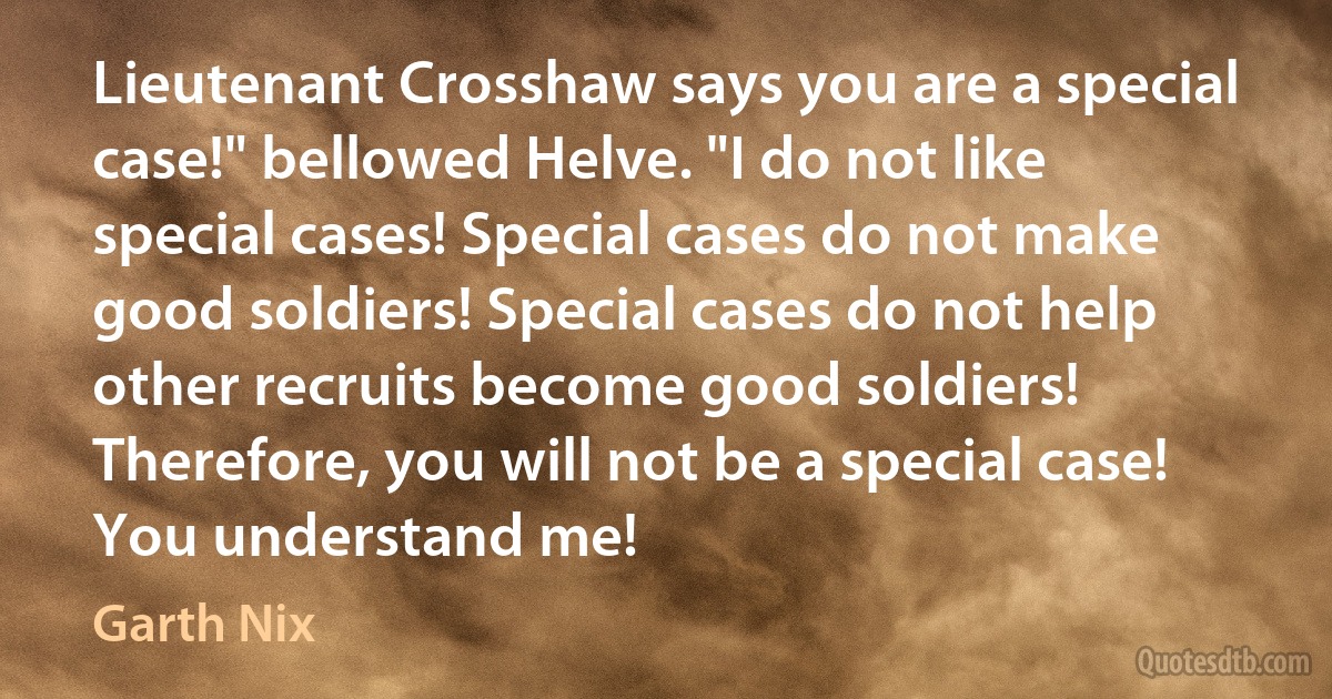 Lieutenant Crosshaw says you are a special case!" bellowed Helve. "I do not like special cases! Special cases do not make good soldiers! Special cases do not help other recruits become good soldiers! Therefore, you will not be a special case! You understand me! (Garth Nix)