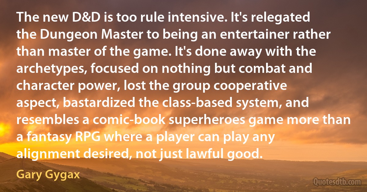 The new D&D is too rule intensive. It's relegated the Dungeon Master to being an entertainer rather than master of the game. It's done away with the archetypes, focused on nothing but combat and character power, lost the group cooperative aspect, bastardized the class-based system, and resembles a comic-book superheroes game more than a fantasy RPG where a player can play any alignment desired, not just lawful good. (Gary Gygax)