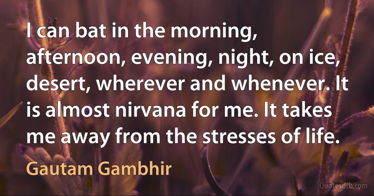 I can bat in the morning, afternoon, evening, night, on ice, desert, wherever and whenever. It is almost nirvana for me. It takes me away from the stresses of life. (Gautam Gambhir)