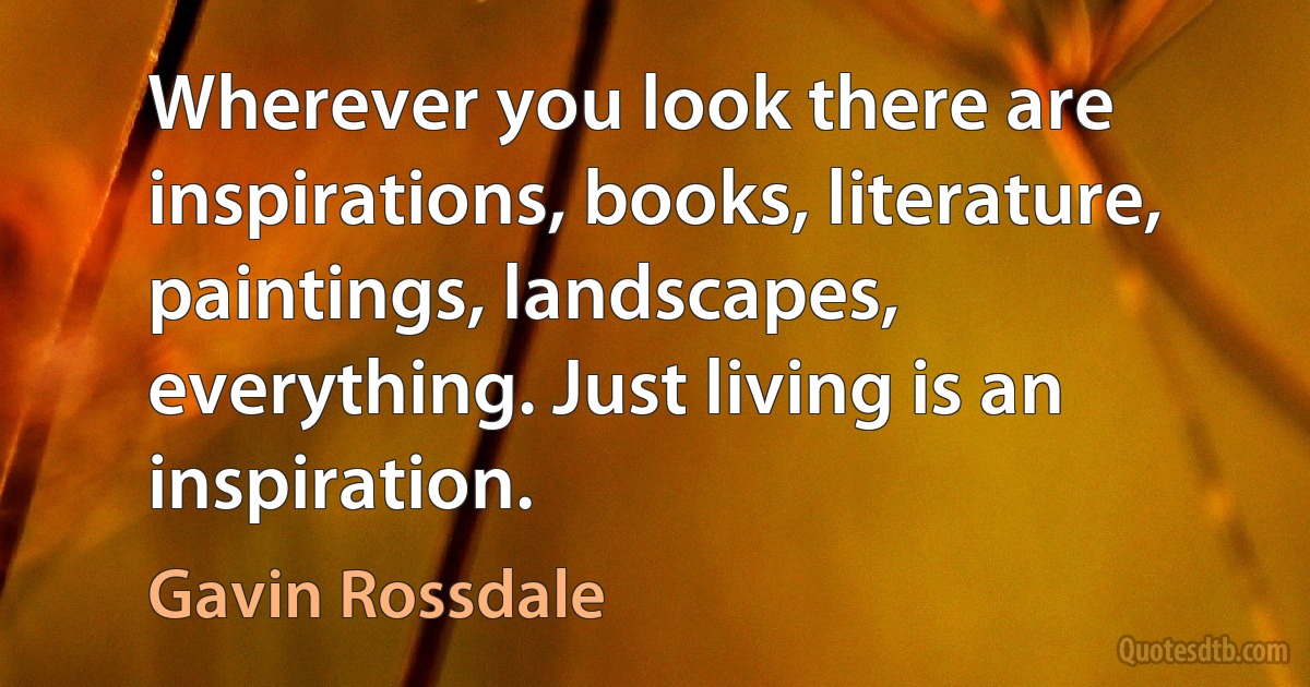 Wherever you look there are inspirations, books, literature, paintings, landscapes, everything. Just living is an inspiration. (Gavin Rossdale)