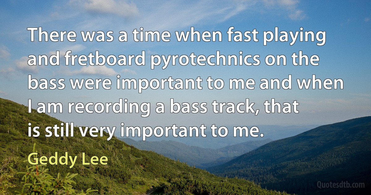 There was a time when fast playing and fretboard pyrotechnics on the bass were important to me and when I am recording a bass track, that is still very important to me. (Geddy Lee)