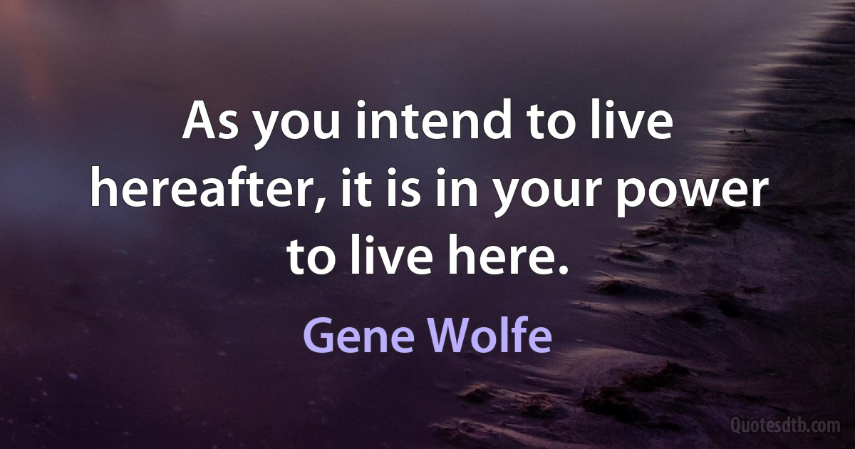 As you intend to live hereafter, it is in your power to live here. (Gene Wolfe)